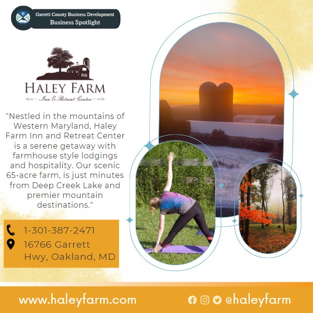 Business Spotlight 
Hayley Farm 

"Nestled in the mountains of Western Maryland, Haley Farm Inn and Retreat Center is a serene getaway with farmhouse style lodgings and hospitality. Our scenic 65-acre farm, is just minutes from Deep Creek Lake and premier mountain destinations."
